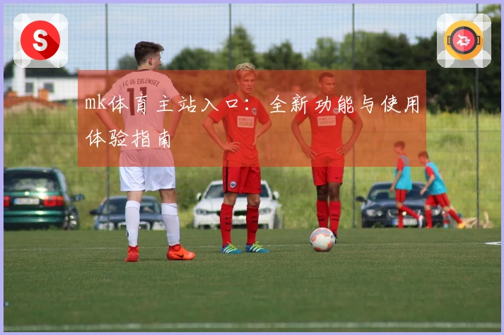 mk体育主站入口：全新功能与使用体验指南